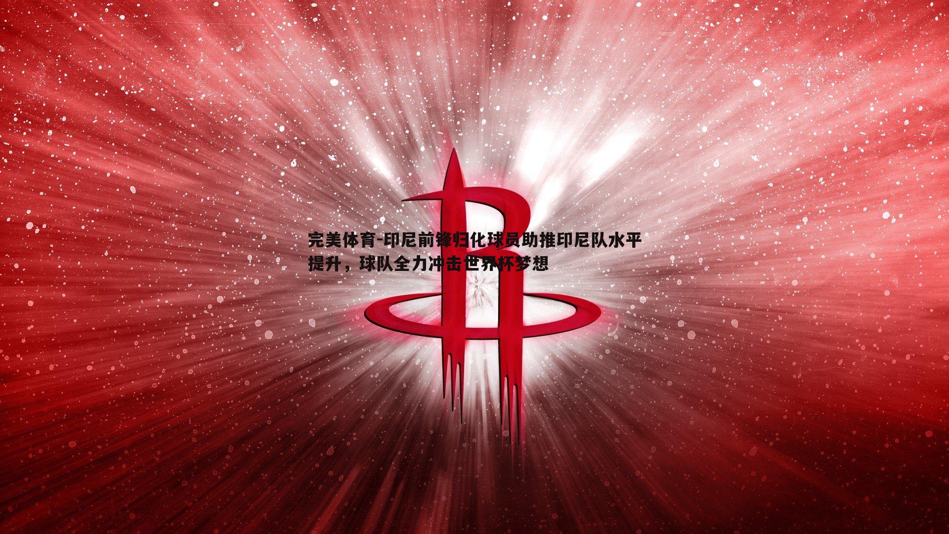 印尼前锋归化球员助推印尼队水平提升，球队全力冲击世界杯梦想